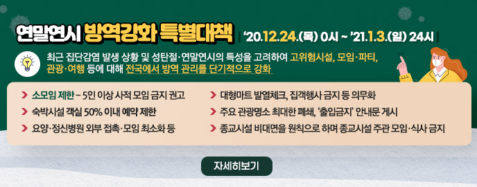 연말연시 방역강화 특별대책 【 ‘20.12.24.(목) 0시 ~ ’21.1.3.(일) 24시 】 최근 집단감염 발생 상황 및 성탄절 연말연시의 특성을 고려하여 고위험시설, 모임 파티, 관광 여행 등에 대해 전국에서 방역 관리를 단기적으로 강화 - 소모임 제한 - 5인 이상 사적 모임 금지 권고 - 대형마트 발열체크, 집객행사 금지 등 의무화 - 숙박시설 객실 50% 이내 예약 제한 - 주요 관광명소 최대한 폐쇄, ‘출입금지’ 안내문 게시 - 요양·정신병원 외부 접촉·모임 최소화 등 종교시설 비대면을 원칙으로 하며 종교시설 주관 모임·식사 금지, 자세히 보기