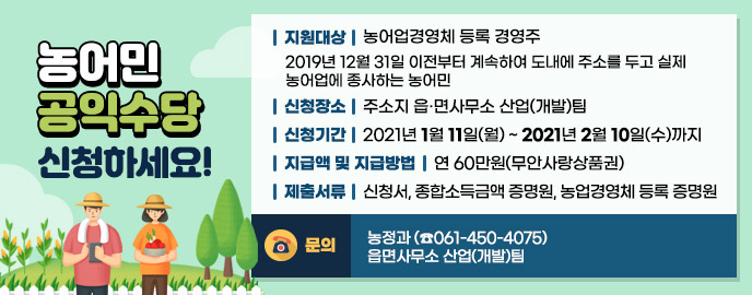 농어민 공익수당 신청하세요! ♠ 지원대상 : 농어업경영체 등록 경영주    - 2019년 12월 31일 이전부터 계속하여 도내에 주소를 두고 실제 농어업에 종사하는 농어민 ♠ 신청장소 : 주소지 읍·면사무소 산업(개발)팀 ♠ 신청기간 : 2021년 1월 11일(월) ~ 2021년 2월 10일(수)까지 ♠ 지급액 및 지급방법 : 연 60만원(무안사랑상품권) ♠ 제출서류 : 신청서, 종합소득금액 증명원, 농업경영체 등록 증명원 ♠ 문의 : 농정과 (☎061-450-4075) / 읍면사무소 산업(개발)팀