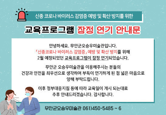  신종 코로나 바이러스 감염증 예방 및 확산 방지를 위한 교육프로그램 잠정 연기 안내문, 안녕하세요. 무안군오승우미술관입니다. 「신종코로나 바이러스 감염증」 예방 및 확산 방지를 위해 2월 예정되었던 교육프로그램이 잠정 연기되었습니다. 무안군 오승우미술관을 이용해주시는 분들의 건강과 안전을 최우선으로 생각하여 부득이 연기하게 된 점 넓은 마음으로 양해 부탁드립니다. 이후 정부대응지침 등에 따라 교육일이 개시 되는대로 추후 안내드리겠습니다. 감사합니다. 무안군오승우미술관 061)450-5485 ~ 6