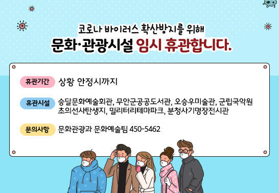 코로나 바이러스 확산방지를 위해 문화·관광시설 임시 휴관합니다. ○ 휴관기간 : 상황안정시까지 ○ 휴관시설 : 승달문화예술회관, 무안군공공도서관, 오승우미술관, 군립국악원, 초의선사탄생지, 밀리터리테마파크,분청사기명장전시관 ☏ 문의사항 : 문화관광과 문화예술팀  450-5462