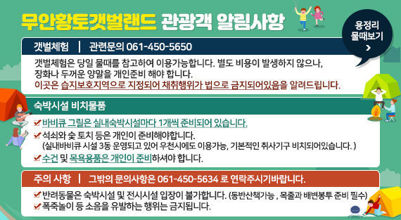 무안황토갯벌랜드 관광객 알림사항 1.갯벌체험 : 관련문의 061-450-5650  -갯벌체험은 당일 물때를 참고하여 이용가능합니다. 별도 비용이 발생하지 않으나,   -장화나 두꺼운 양말을 개인준비 해야 합니다.  -이곳은 습지보호지역으로 지정되어 채취행위가 법으로 금지되어있음을 알려드립니다. 2.숙박시설 비치물품 -바비큐 그릴은 실내숙박시설마다 1개씩 준비되어 있습니다. -석쇠와 숯 토치 등은 개인이 준비해야합니다. (실내바비큐 시설 3동 운영되고 있어 우천시에도 이용가능, 기본적인 취사기구 비치되어있습니다. ) -수건 및 목욕용품은 개인이 준비하셔야 합니다. 3.주의사항 : 그밖의 문의사항은 061-450-5634 로 연락주시기바랍니다. -반려동물은 숙박시설 및 전시시설 입장이 불가합니다. (동반산책가능 , 목줄과 배변봉투 준비 필수) -폭죽놀이 등 소음을 유발하는 행위는 금지됩니다. 용정리 물때보기