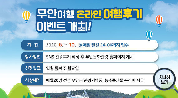 무안여행 온라인 여행후기 이벤트 개최! 기간 : 2020. 6. ~  10.   ※매월 말일 24:00까지 접수, 참가방법 : SNS 관광후기 작성 후 무안문화관광 홈페이지 게시, 선정발표 : 익월 둘쨰주 월요일, 시상내역 : 매월20명 선정 무안군 관광기념품, 농수특산물 꾸러미 지급, 자세히보기