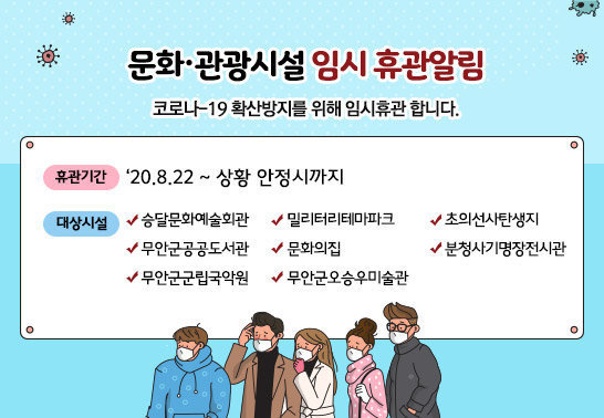 문화·관광시설 임시 휴관 알림  코로나 –19 확산방지를 위해 임시휴관 합니다.  ○ 휴관기간 : ‘20. 8. 22 ~ 상황 안정시까지  ○ 대상시설  · 승달문화예술회관 · 문화의 집 · 무안군공공도서관  · 무안군오승우미술관 · 무안군군립국악원 · 초의선사탄생지  · 밀리터리테마파크 · 분청사기명장전시관