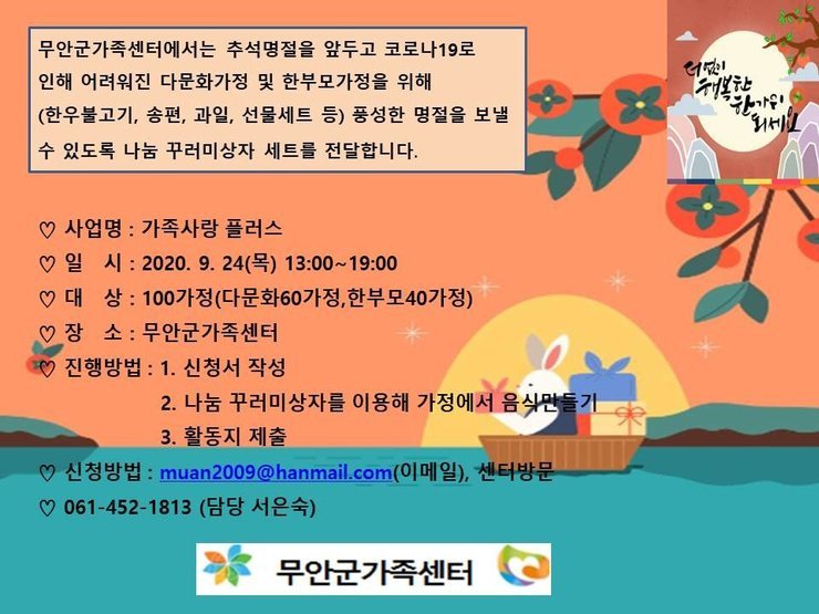 가족돌봄-추석 명절프로그램
무안군가족센터에서는 추석명절을 앞두고 코로나19로 인해 어려워진 다문화가정 및 한부모가정을 위해 (한우불고기, 송편, 과일, 선물세트 등) 풍성한 명절을 보낼 수 있도록 나눔 꾸러미상자 세트를 전달합니다.
사업명 : 가족사랑 플러스 1일 시 : 2020. 9. 24(목) 13:00~19:00 1 대 상 : 100가정(다문화 60 가정,한부모40가정) 1장 소 : 무안군가족센터 이 진행방법 : 1. 신청서 작성 2. 나눔 꾸러미상자를 이용해 가정에서 음식만들기 3. 활동지 제출 
신청방법 : muan2009@hanmail.com(이메일), 센터방문 1 061-452-1813 (담당 서은숙)
무안군가족센터
