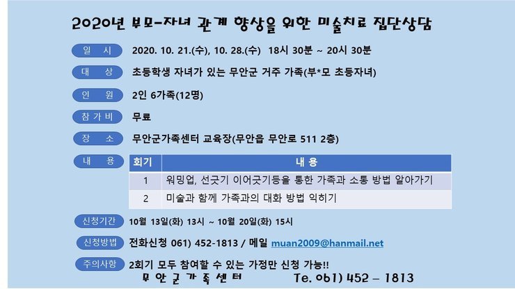 2020년 부모-자녀 관계 향상을 원한 미술치료 집단상담
일 시 2020. 10. 21.(수), 10. 28.(수) 18시 30분 ~ 20시 30분 
대 상 초등학생 자녀가 있는 무안군 거주 가족(부모 초등자녀) 
인 원 2인 6가족(12명) 
참가비 무료
장소 무안군가족센터 교육장(무안읍 무안로 511 2층)
내용  워밍업, 선긋기 이어긋기등을 통한 가족과 소통 방법 알아가기 | 2 미술과 함께 가족과의 대화 방법 익히기
신청기간 10월 13일(화) 13시 ~ 10월 20일(화) 15시 
신청방법 | 전화신청 061) 452-1813 / 메일 muan 2009@hanmail.net 
주의사항 2회기 모두 참여할수 있는 가정만 신청 가능!!
무안군가족센터 tel.061) 452-1813