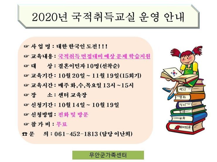 2020년 국적취득교실 운영 안내
사 업 명 : 대한 한국인 도전!!! 
교육내용 : 국적취득 면접대비 예상 문제 학습지원
대 상 : 결혼이민자 10명(선착순) 
교육기간 : 10월 20일 ~ 11월 19일(15회기) 
교육시간 : 매주 화,수,목요일 13시 ~ 15시
장 소: 센터 교육장 
신청기간 : 10월 14일 ~ 10월 19일 
신청방법 : 전화 및 방문
참가비 : 무료 
문 의 : 061-452-1813 (담당 이난희)
무안군가족센터