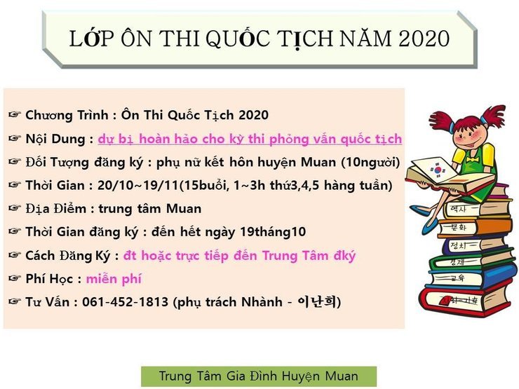 LỚP ÔN THI QUỐC TỊCH NĂM 2020
8 Chương Trình : Ôn Thi Quốc Tịch 2020 Ữ Nội Dung: dự bị hoàn hảo cho kỳ thi phỏng vấn quốc tịch + Đối Tượng đăng ký : phụ nữ kết hôn huyện Muan (10người) 8 Thời Gian: 20/10-19/11(15buổi, 1-3h thứ3,4,5 hàng tuần) – Địa Điểm : trung tâm Muan + Thời gian đăng ký : đến hết ngày 19tháng 10 ỡ Cách Đăng Ký : đt hoặc trực tiếp đến Trung Tâm đký ỹ Phí Học : miễn phí 8 Tư Vấn : 061-452-1813 (phụ trách Nhành - 이난희])
Trung Tâm Gia Đình Huyện Muan