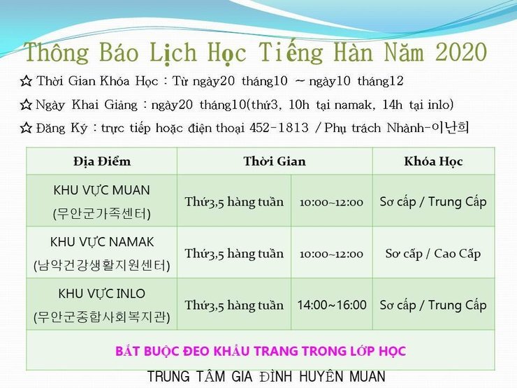 2020년 특수목적 한국어교육 프로그램 운영 일정 안내
Thông Báo Lịch Học Tiếng Hàn Năm 2020 * Thời Gian Khóa Học : Từ ngày20 tháng 10 – ngày 10 tháng 12 2 Ngày Khai Giảng : ngày20 tháng10(thứ3, 10h tại namak, 14h tại inlo) * Đăng Ký : trực tiếp hoặc điện thoại 452-1813 /Phụ trách Nhành-oldõ]
BẮT BUỘC ĐEO KHẨU TRANG TRONG LỚP HỌC
TRUNG T M GIA ĐÌNH HUYỀN MU N