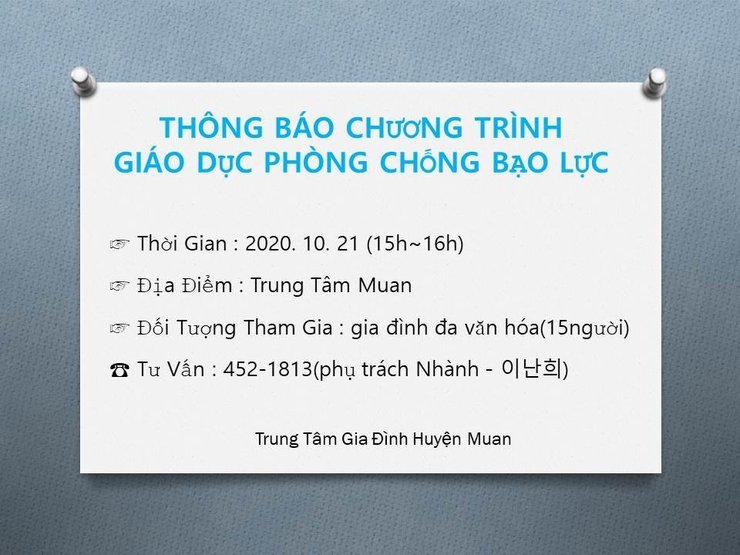 결혼이주여성 폭력예방교육 안내
THÔNG BÁO CHƯƠNG TRÌNH GIÁO DỤC PHÒNG CHỐNG BẠO LỰC
> Thời Gian : 2020. 10. 21 (15h-16h)
- Địa Điểm : Trung Tâm Muan
* Đối Tượng Tham Gia : gia đình đa văn hóa(15người)
8 Tư Vấn : 452-1813(phụ trách Nhành - 이난희)
Trung Tâm Gia Đình Huyện Muan
