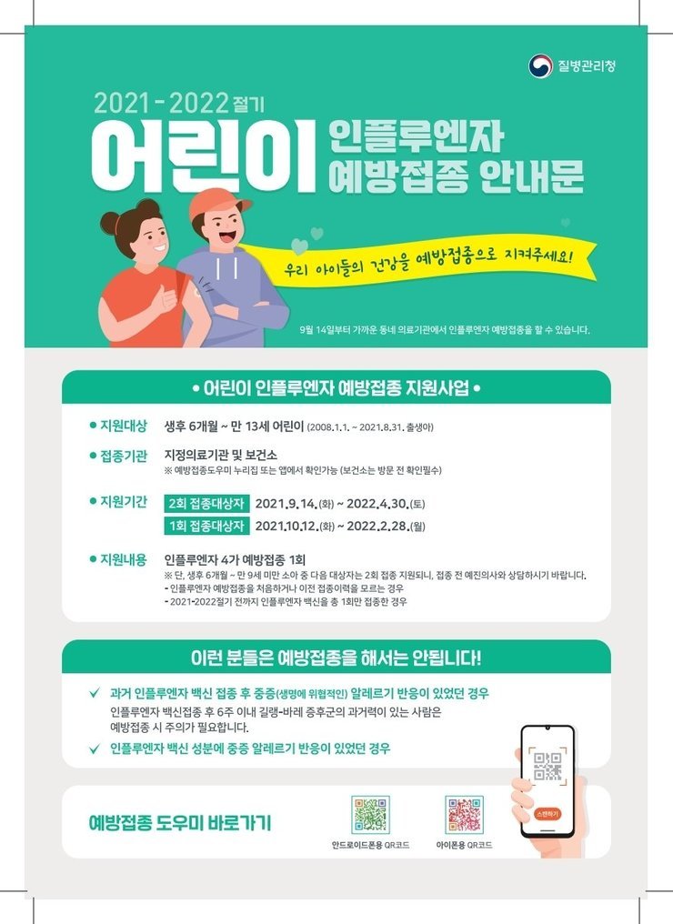 질병관리청 2021-2022절기 어린이 인플루엔자 예방접종 안내문 우리아이들의 건강을 예방접종으로 지켜주세요! 9월14일부터 가까운 동네 의료기관에서 인플루엔자 예방접종을 할 수 있습니다. 어린이 인플루엔자 예방접종 지원사업 지원대상:생후6개월~만13세 어린이(2008.1.1.~2021.8.31.출생아) 접종기관:지정의료기관 및 보건소 ※예방접종도우미 누리집 또는 앱에서 확인가능(보건소는 방문 전 확인필수) 지원기간:2회 접종대상자-2021.9.14(화) ~ 2022.4.30(토) / 1회 접종대상자 2021.10.12(화) ~ 2022.2.28(월) 지원내용:인플루엔자 4가 예방접종 1회 ※단, 생후 6개월~만9세 미만 소아 중 다음 대상자는 2회 접종 지원된, 접종 전 예진의사와 상담하시기 바랍니다. 인플루엔자 예방접종을 처음하거나 이전 접종이력을 모르는 경우, 2021~2022절기 전까지 인플루엔자 백신을 총1회만 접종한 경우. 이런 분들은 예방접종을 해서는 안됩니다! 과거 인플루엔자 백신 접종 후 중증(생명에 위협적인) 알레르기 반응이 있었던 경우. 인플루엔자 백신접종 후 6주 이내 길랭-바레 증후군의 과거력이 있는 사람은 예방접종 시 주의가 필요합니다. 인풀루엔자 백신 성분에 중증 알레르기 반응이 있었던 경우. 예방접종 도우미 바로가기