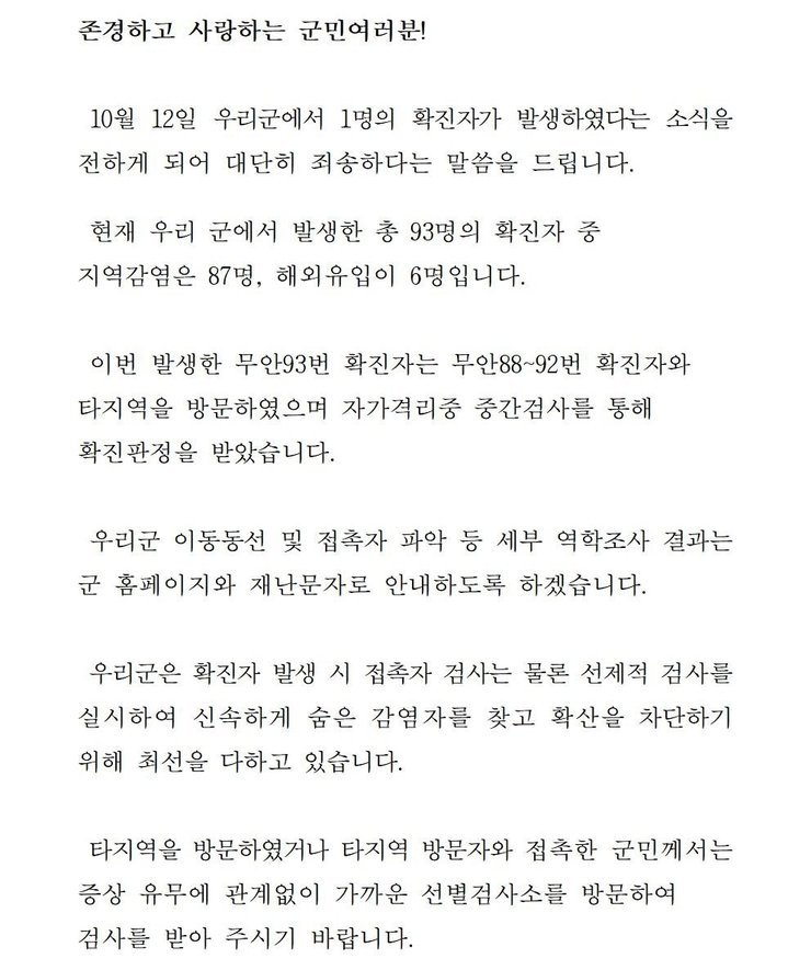 존경하고 사랑하는 군민 여러분! 10월12일 우리군에서 1명의 확진자가 발생하였다는 소식을 전하게 되어 대단히 죄송하다는 말씀을 드립니다. 현재 우리 군에서 발생한 총 93명의 확진자중 지역감염은 87명, 해외 유입이 6명입니다. 이번 발생한 무안93번 확진자는 무안88~92번 확진자와 타지역을 방문하였으며 자가격리중 중간검사를 통해 확진판정을 받았습니다. 우리군 이동동선 및 접촉자 파악 등 세부 역학조사 결과는 군 홈페이지와 재난문자로 안내하도록 하겠습니다. 우리군은 확진자 발생시 접촉자 검사는 물론 선제적 검사를 실시하여 신속하게 숨은 감염자를 찾고 확산을 차단하기 위해 최선을 다하고 있습니다. 타지역을 방문하였거나 타지역 방문자와 접촉한 군민께서는 증상 유무에 관계없이 가까운 선별검사소를 방문하여 검사를 받아 주시기 바랍니다. 