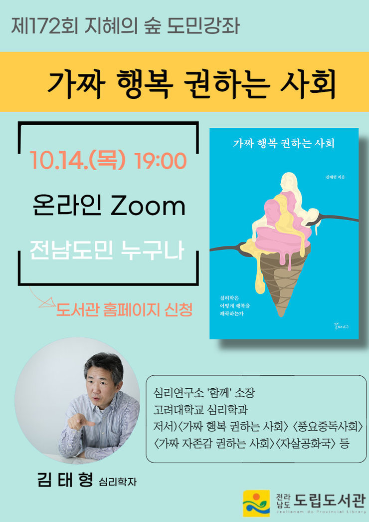 제172회 지혜의 숲 도민강좌 가짜 행복 권하는 사회 10.14(목) 19:00 온라인Zoom 전남도민 누구나 - 도서관 홈페이지 신청 김태형 심리학자 심리연구소 '함께'소장 고려대학교 심리학과 저서) <가짜 행복 권하는 사회><풍요중독사회><가짜 자존감 권하는 사회><자살공화국> 등 전라남도 도립도서관