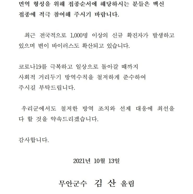 면역 형성을 위해 접종순서에 해당하시는 분들은 백신 접종에 적극 참여해 주시기 바랍니다. 최근 전국적으로 1,000명 이상의 신규 확진자가 발생하고 있으며 변이 바이러스도 확산되고 있습니다. 코로나19를 넘어 일상회복으로 한걸음 한걸음 내딛을 수 있도록 사회적 거리두기 방역수칙을 철저하게 준수하여 주시길 부탁드립니다. 우리군에서도 철저한 방역 조치와 선제 대응에 최선을 다 할 것을 약속드리겠습니다. 감사합니다. 2021년 10월 13일 무안군수 김산 올림