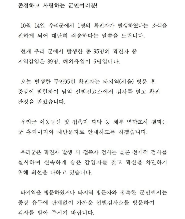 존경하고 사랑하는 군민 여러분! 10월14일 우리군에서 1명의 확진자가 발생하였다는 소식을 전하게 되어 대단히 죄송하다는 말씀을 드립니다. 현재 우리 군에서 발생한 총 95명의 확진자중 지역감염은 89명, 해외 유입이 6명입니다. 오늘 발생한 무안95번 확진자는 타지역(서울) 방문 후 증상이 발현하여 남악 선별진료소에서 검사를 받고 확진판정을 받았습니다. 우리군은 확진자 발생시 접촉자 검사는 물론 선제적 검사를 실시하여 신속하게 숨은 감염자를 찾고 확산을 차단하기 위해 최선을 다하고 있습니다. 타지역을 방문하였거나 타지역 방문자와 접촉한 군민께서는 증상 유무에 관계없이 가까운 선별검사소를 방문하여 검사를 받아 주시기 바랍니다. 