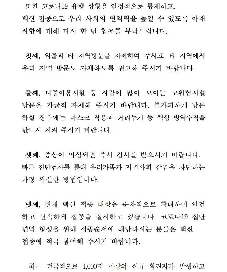 또한 코로나19 유행 상황을 안정적으로 통제하고, 백신 접종으로 우리 사회의 면역력을 높일 수 있도록 아래 사항에 대해 다시 한 번 협조를 부탁드립니다. 첫째, 외출과 타 지역방문을 자제하여 주시고, 타 직역에서 우리 지역 방문도 자제하도록 권고해 주시기 바랍니다. 둘째, 다중이용시설 등 사람이 많이 모이는 고위험시설 방문을 가급적 자제해 주시기 바랍니다. 불가피하게 방문 하실 경우에는 마스크 착용과 거리두기 등 핵심 방역수칙을 반드시 지켜 주시기 바랍니다. 셋째, 증상이 의심되면 즉시 검사를 받으시기 바랍니다. 빠른 진단검사를 통해 우리가족과 지역사회 감염을 차단하는 가장 확실한 방법입니다. 넷째, 현재 백신 접종 대상을 순차적으로 확대하여 안전하고 신속하게 접종을 실시하고 있습니다. 코로나 19집단 면역 형성을 위해 접종순서에 해당하시는 분들은 백신 접종에 적극 참여해 주시기 바랍니다. 최근 전국적으로 1,000명 이상의 신규 확진자가 발생하고