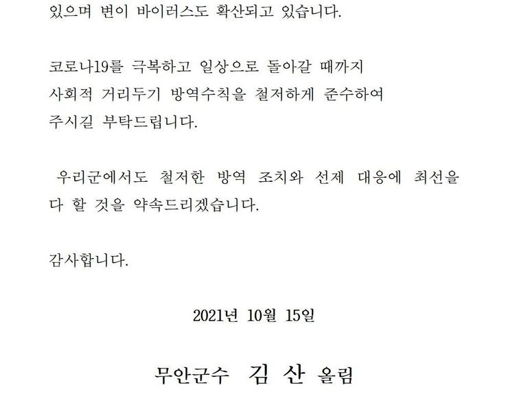 있으며 변이 바이러스도 확산되고 있습니다. 코로나19를 넘어 일상회복으로 한걸음 한걸음 내딛을 수 있도록 사회적 거리두기 방역수칙을 철저하게 준수하여 주시길 부탁드립니다. 우리군에서도 철저한 방역 조치와 선제 대응에 최선을 다 할 것을 약속드리겠습니다. 감사합니다. 2021년 10월 15일 무안군수 김산 올림