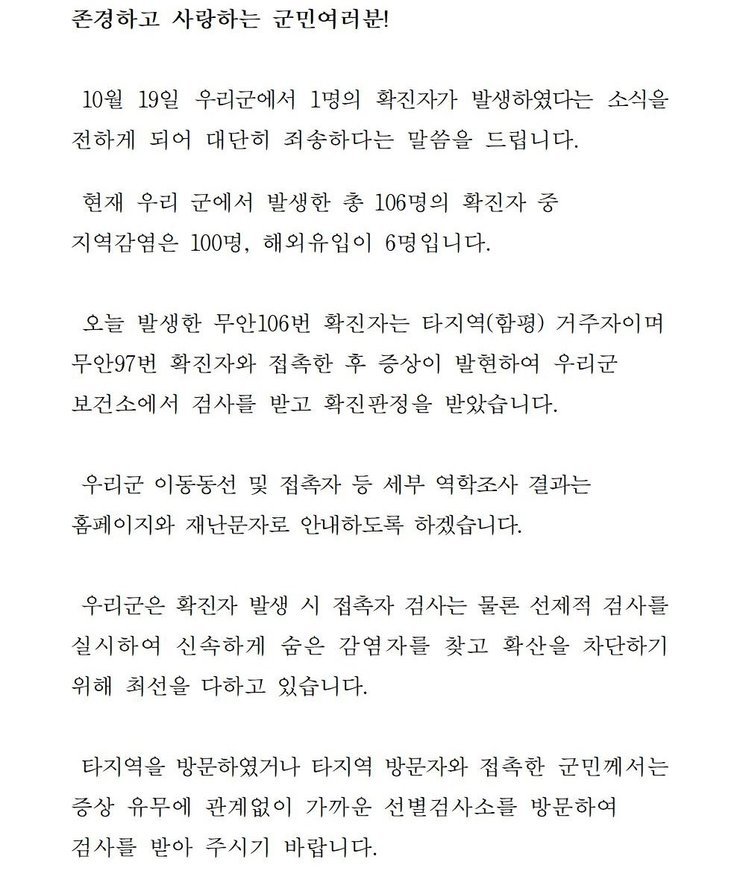 존경하고 사랑하는 군민 여러분! 10월19일 우리군에서 1명의 확진자가 발생하였다는 소식을 전하게 되어 대단히 죄송하다는 말씀을 드립니다. 현재 우리 군에서 발생한 총 106명의 확진자중 지역감염은 100명, 해외 유입이 6명입니다. 오늘 발생한 무안106번 확진자는 타지역(함평) 거주자이며 무안 97번 확진자와 접촉한 후 증상이 발현하여 우리군 보건소에서 검사를 받고 확진판정을 받았습니다. 우리군 이동동선 및 접촉자 등 세부 역학조사 결과는 홈페이지와 재난문자로 안내하도록 하겠습니다. 우리군은 확진자 발생시 접촉자 검사는 물론 선제적 검사를 실시하여 신속하게 숨은 감염자를 찾고 확산을 차단하기 위해 최선을 다하고 있습니다. 타지역을 방문하였거나 타지역 방문자와 접촉한 군민께서는 증상 유무에 관계없이 가까운 선별검사소를 방문하여 검사를 받아 주시기 바랍니다.