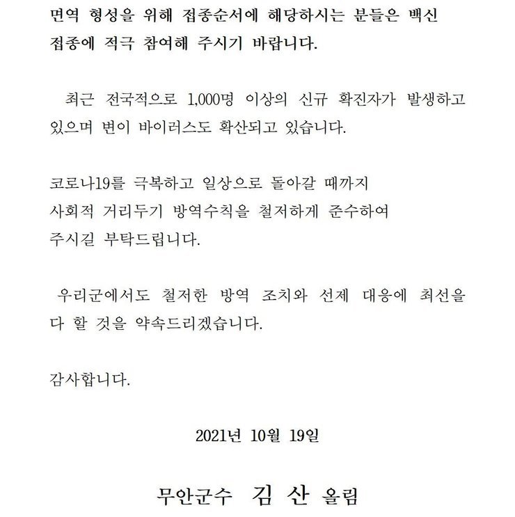  면역 형성을 위해 접종순서에 해당하시는 분들은 백신 접종에 적극 참여해 주시기 바랍니다. 최근 전국적으로 1,000명 이상의 신규 확진자가 발생하고 있으며 변이 바이러스도 확산되고 있습니다. 코로나19를 넘어 일상회복으로 한걸음 한걸음 내딛을 수 있도록 사회적 거리두기 방역수칙을 철저하게 준수하여 주시길 부탁드립니다. 우리군에서도 철저한 방역 조치와 선제 대응에 최선을 다 할 것을 약속드리겠습니다. 감사합니다. 2021년 10월 19일 무안군수 김산 올림