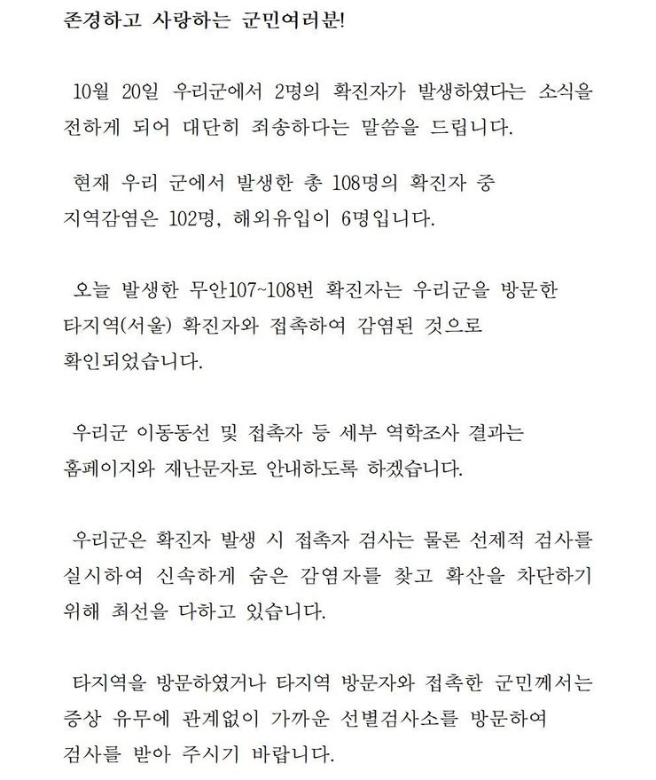 존경하고 사랑하는 군민 여러분! 10월20일 우리군에서 1명의 확진자가 발생하였다는 소식을 전하게 되어 대단히 죄송하다는 말씀을 드립니다. 현재 우리 군에서 발생한 총 108명의 확진자중 지역감염은 102명, 해외 유입이 6명입니다. 오늘 발생한 무안107~108번 확진자는 우리군을 방문한 타지역(서울) 확진자와 접촉하여 감염된 것으로 확인되었습니다. 우리군 이동동선 및 접촉자 등 세부 역학조사 결과는 홈페이지와 재난문자로 안내하도록 하겠습니다. 우리군은 확진자 발생시 접촉자 검사는 물론 선제적 검사를 실시하여 신속하게 숨은 감염자를 찾고 확산을 차단하기 위해 최선을 다하고 있습니다. 타지역을 방문하였거나 타지역 방문자와 접촉한 군민께서는 증상 유무에 관계없이 가까운 선별검사소를 방문하여 검사를 받아 주시기 바랍니다.