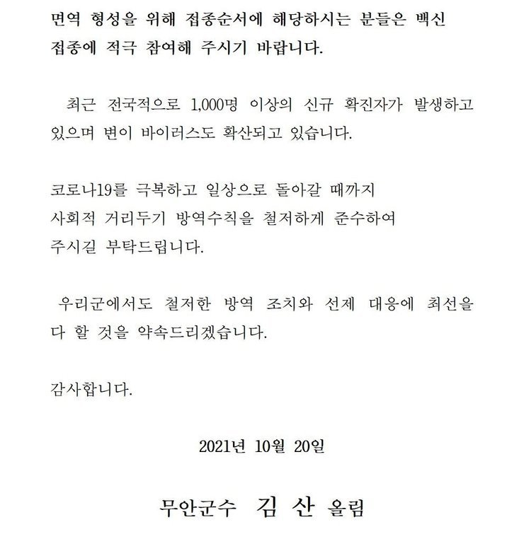 면역 형성을 위해 접종순서에 해당하시는 분들은 백신 접종에 적극 참여해 주시기 바랍니다. 최근 전국적으로 1,000명 이상의 신규 확진자가 발생하고 있으며 변이 바이러스도 확산되고 있습니다. 코로나19를 넘어 일상회복으로 한걸음 한걸음 내딛을 수 있도록 사회적 거리두기 방역수칙을 철저하게 준수하여 주시길 부탁드립니다. 우리군에서도 철저한 방역 조치와 선제 대응에 최선을 다 할 것을 약속드리겠습니다. 감사합니다. 2021년 10월 20일 무안군수 김산 올림