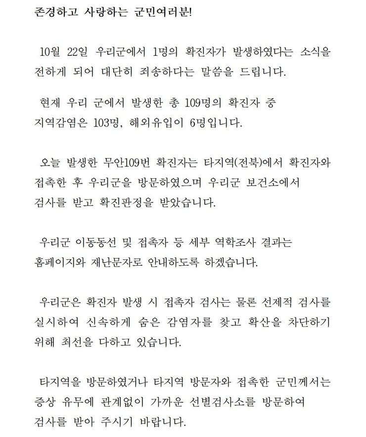 존경하고 사랑하는 군민 여러분! 10월22일 우리군에서 1명의 확진자가 발생하였다는 소식을 전하게 되어 대단히 죄송하다는 말씀을 드립니다. 현재 우리 군에서 발생한 총 109명의 확진자중 지역감염은 103명, 해외 유입이 6명입니다. 오늘 발생한 무안109번 확진자는 타지역(전북)에서 확진자와 접촉한 후 우리군을 방문하였으며 우리군 보건소에서 검사를 받고 확진판정을 받았습니다. 우리군 이동동선 및 접촉자 등 세부 역학조사 결과는 홈페이지와 재난문자로 안내하도록 하겠습니다. 우리군은 확진자 발생시 접촉자 검사는 물론 선제적 검사를 실시하여 신속하게 숨은 감염자를 찾고 확산을 차단하기 위해 최선을 다하고 있습니다. 타지역을 방문하였거나 타지역 방문자와 접촉한 군민께서는 증상 유무에 관계없이 가까운 선별검사소를 방문하여 검사를 받아 주시기 바랍니다.