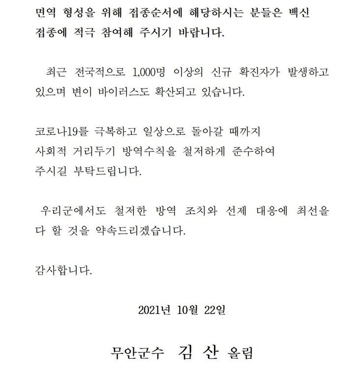 면역 형성을 위해 접종순서에 해당하시는 분들은 백신 접종에 적극 참여해 주시기 바랍니다. 최근 전국적으로 1,000명 이상의 신규 확진자가 발생하고 있으며 변이 바이러스도 확산되고 있습니다. 코로나19를 넘어 일상회복으로 한걸음 한걸음 내딛을 수 있도록 사회적 거리두기 방역수칙을 철저하게 준수하여 주시길 부탁드립니다. 우리군에서도 철저한 방역 조치와 선제 대응에 최선을 다 할 것을 약속드리겠습니다. 감사합니다. 2021년 10월 22일 무안군수 김산 올림