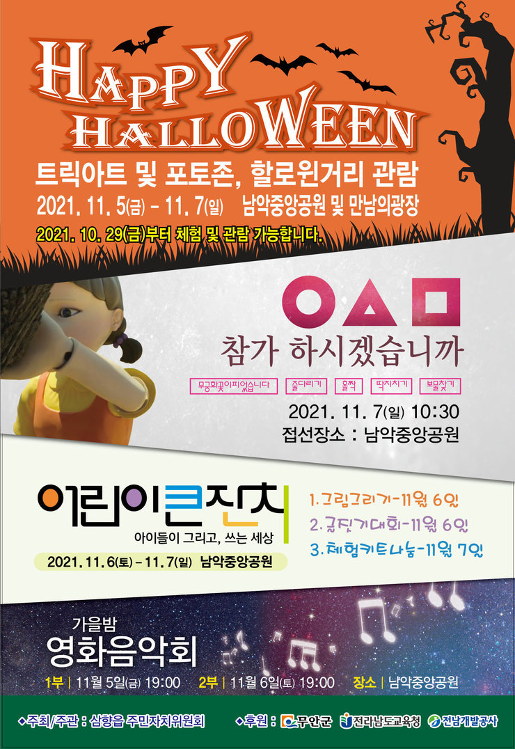 HAPPY HALLOWEEN 트릭아트 및 포토존, 할로위거리 관람 2021.11.5(금)-11.7(일) 남악중앙공원 및 만남의 광장 2021.10.29(금)부터 체험 및 관람 가능합니다. 참가하시겠습니까 무궁화꽃이피었습니다, 줄다리기, 홀짝, 딱지치기, 보물찾기 2021.11.7(일) 10:30 접선장소:남악중앙공원 어린이큰잔치 아이들이 그리고, 쓰는 세상 2021.11.6(토)-11.7(일) 남악중앙공원 1.그림그리기-11월6일 2.글짓기대회-11월6일 3.체험키트나눔-11월7일 가을밤 영화음악회 1부:11월5일(금) 19:00 2부:11월6일(토) 19:00 장소:남악중앙공원 주최/주관:삼향읍 주민자치위원회 후원:무안군 전라남도교육청 전남개발공사