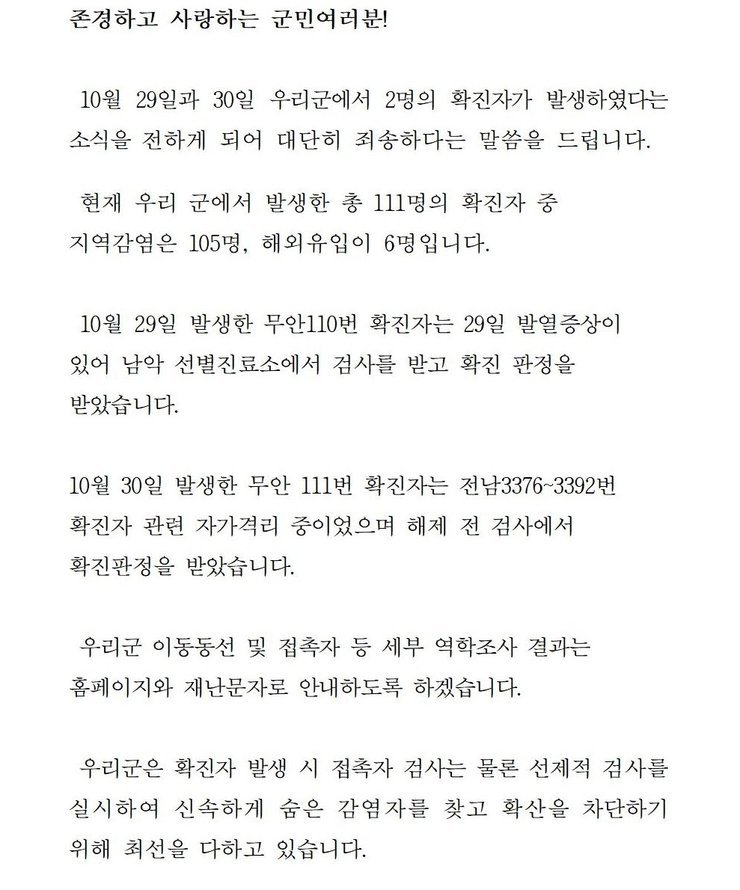 존경하고 사랑하는 군민 여러분! 10월29일과 30일 우리군에서 2명의 확진자가 발생하였다는 소식을 전하게 되어 대단히 죄송하다는 말씀을 드립니다. 현재 우리 군에서 발생한 총 111명의 확진자중 지역감염은 105명, 해외 유입이 6명입니다. 10월29일 발생한 무안110번 확진자는 29일 발열증상이 있어 남악 선별진료소에서 검사를 받고 확진 판정을 받았습니다. 10월30일 발생한 무안 111번 확진자는 전남3376~3392번 확진자 관련 자가격리 중이었으며 해제 전 검사에서 확진판정을 받았습니다. 우리군은 확진자 발생시 접촉자 검사는 물론 선제적 검사를 실시하여 신속하게 숨은 감염자를 찾고 확산을 차단하기 위해 최선을 다하고 있습니다. 