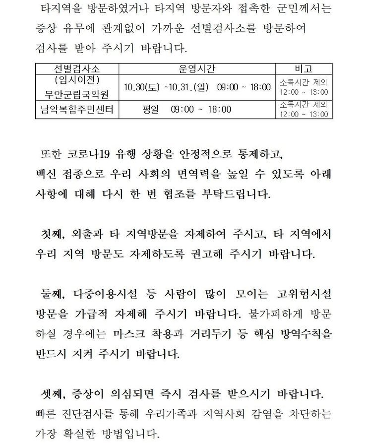 타지역을 방문하였거나 타지역 방문자와 접촉한 군민께서는 증상 유무에 관계없이 가까운 선별검사소를 방문하여 검사를 받아 주시기 바랍니다. 선별검사소: 무안군 보건소 운영시간:평일,주말,공휴일 09:00~18:00 비고:소독시간 제외:12:00~13:00 / 선별검사소:남악복합주민센터 운영시간:평일09:00~18:00 비고:소독시간 제외:12:00~13:00 또한 코로나19 유행 상황을 안정적으로 통제하고, 백신 접종으로 우리 사회의 면역력을 높일 수 있도록 아래 사항에 대해 다시 한 번 협조를 부탁드립니다. 첫째, 외출과 타 지역방문을 자제하여 주시고, 타 직역에서 우리 지역 방문도 자제하도록 권고해 주시기 바랍니다. 둘째, 다중이용시설 등 사람이 많이 모이는 고위험시설 방문을 가급적 자제해 주시기 바랍니다. 불가피하게 방문 하실 경우에는 마스크 착용과 거리두기 등 핵심 방역수칙을 반드시 지켜 주시기 바랍니다. 셋째, 증상이 의심되면 즉시 검사를 받으시기 바랍니다. 빠른 진단검사를 통해 우리가족과 지역사회 감염을 차단하는 가장 확실한 방법입니다. 