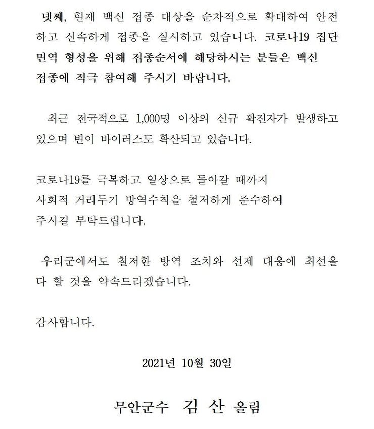 넷째, 현재 백신 접종 대상을 순차적으로 확대하여 안전하고 신속하게 접종을 실시하고 있습니다. 코로나 19집단 면역 형성을 위해 접종순서에 해당하시는 분들은 백신 접종에 적극 참여해 주시기 바랍니다. 최근 전국적으로 1,000명 이상의 신규 확진자가 발생하고 있으며 변이 바이러스도 확산되고 있습니다. 코로나19를 넘어 일상회복으로 한걸음 한걸음 내딛을 수 있도록 사회적 거리두기 방역수칙을 철저하게 준수하여 주시길 부탁드립니다. 우리군에서도 철저한 방역 조치와 선제 대응에 최선을 다 할 것을 약속드리겠습니다. 감사합니다. 2021년 10월 30일 무안군수 김산 올림