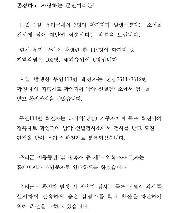 존경하고 사랑하는 군민 여러분! 11월2일 우리군에서 2명의 확진자가 발생하였다는 소식을 전하게 되어 대단히 죄송하다는 말씀을 드립니다. 현재 우리 군에서 발생한 총 114명의 확진자중 지역감염은 108명, 해외 유입이 6명입니다. 오늘 발생한 무안11번 확진자는 전남3611~3612번 확진자의 접촉자로 확인되어 남악 선별검사소에서 검사를 받고 확진판정을 받았습니다. 무안114번 확진자는 타지역(영암) 거주자이며 목포 확진자의 접촉자로 확인되어 남악 선별검사소에서 검사를 받고 확진판정을 받아 우리군 확진자로 분류되었습니다. 우리군 이동동선 및 접촉자 등 세부 역학조사 결과는 홈페이지와 재난문자로 안내하도록 하겠습니다. 우리군은 확진자 발생시 접촉자 검사는 물론 선제적 검사를 실시하여 신속하게 숨은 감염자를 찾고 확산을 차단하기 위해 최선을 다하고 있습니다. 