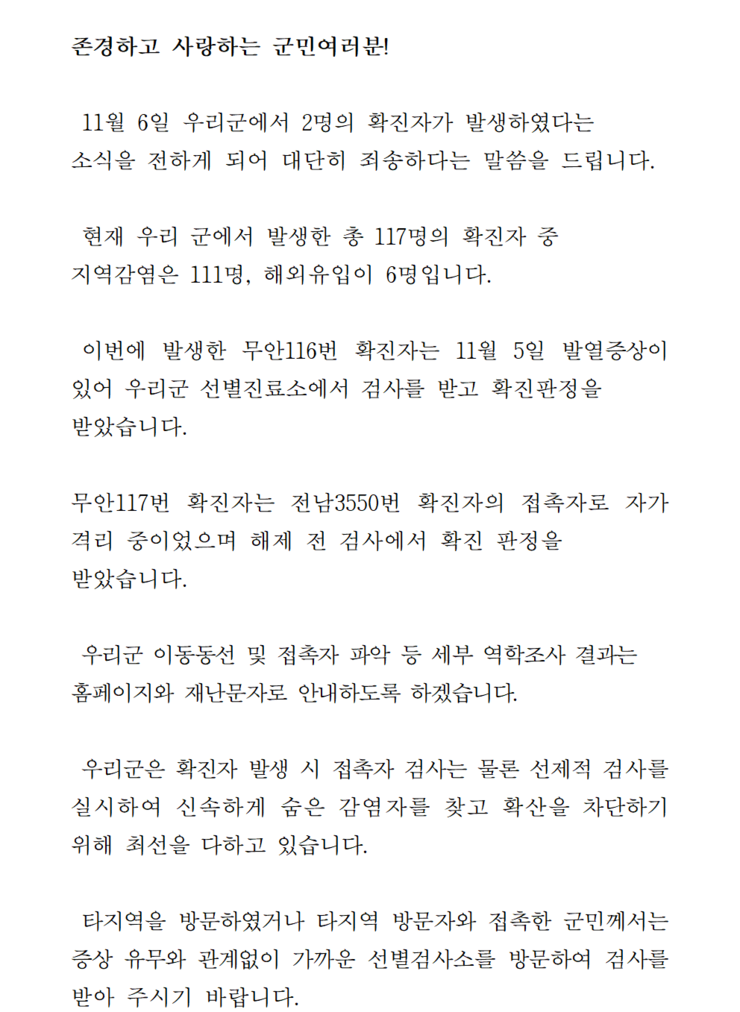 존경하고 사랑하는 군민 여러분! 11월6일 우리군에서 2명의 확진자가 발생하였다는 소식을 전하게 되어 대단히 죄송하다는 말씀을 드립니다. 현재 우리 군에서 발생한 총 117명의 확진자중 지역감염은 111명, 해외 유입이 6명입니다. 이번에 발생한 무안116번 확진자는 11월 5일 발열증상이 있어 우리군 선별질료소에서 검사를 받고 확진판정을 받았습니다. 무안 117번 확진자는 전남 3550번 확진자의 접촉자로 자가격리 중이었으며 해제 전 검사에서 확진 판정을 받았습니다. 우리군 이동동선 및 접촉자 등 세부 역학조사 결과는 홈페이지와 재난문자로 안내하도록 하겠습니다. 우리군은 확진자 발생시 접촉자 검사는 물론 선제적 검사를 실시하여 신속하게 숨은 감염자를 찾고 확산을 차단하기 위해 최선을 다하고 있습니다. 타지역을 방문하였거나 타지역 방문자와 접촉한 군민께서는 증상 유무에 관계없이 가까운 선별검사소를 방문하여 검사를 받아 주시기 바랍니다.