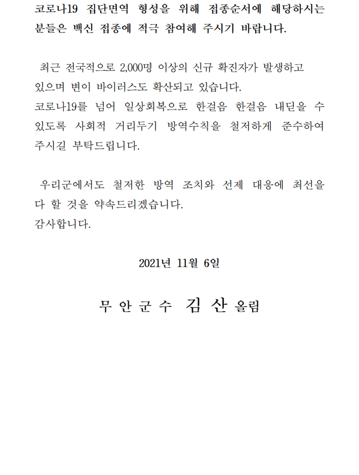 코로나 19집단 면역 형성을 위해 접종순서에 해당하시는 분들은 백신 접종에 적극 참여해 주시기 바랍니다. 최근 전국적으로 2,000명 이상의 신규 확진자가 발생하고 있으며 변이 바이러스도 확산되고 있습니다. 코로나19를 넘어 일상회복으로 한걸음 한걸음 내딛을 수 있도록 사회적 거리두기 방역수칙을 철저하게 준수하여 주시길 부탁드립니다. 우리군에서도 철저한 방역 조치와 선제 대응에 최선을 다 할 것을 약속드리겠습니다. 감사합니다. 2021년 11월 6일 무안군수 김산 올림