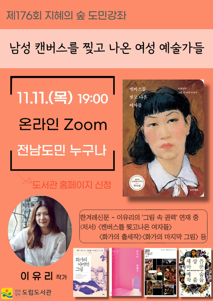 제176회 지혜의 숲 도민강좌 남성 캔버스를 찢고 나온 여성 예술가들 11.11(목) 19:00 온라인 Zoom 전남도민 누구나-도서관 홈페이지 신청 한겨레신문 - 이유리의 '그림 속 권력'연재중 (저서) <캔버스를  찌고나온 여자들><화가의 출세작><화가의 마지막 그림> 등 이유리 작가 전라남도 도립도서관