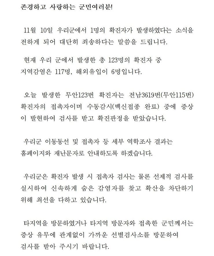 존경하고 사랑하는 군민 여러분! 11월10일 우리군에서 1명의 확진자가 발생하였다는 소식을 전하게 되어 대단히 죄송하다는 말씀을 드립니다. 현재 우리 군에서 발생한 총 123명의 확진자중 지역감염은 117명, 해외 유입이 6명입니다. 오늘 발생한 무안 124번 확진자는 전남 3619번(무안115번) 확진자의 접촉자이며 수동감시(백진접종 완료) 중에 증상이 발현하여 확진판정을 받았습니다. 우리군 이동동선 및 접촉자 등 세부 역학조사 결과는 홈페이지와 재난문자로 안내하도록 하겠습니다. 우리군은 확진자 발생시 접촉자 검사는 물론 선제적 검사를 실시하여 신속하게 숨은 감염자를 찾고 확산을 차단하기 위해 최선을 다하고 있습니다. 타지역을 방문하였거나 타지역 방문자와 접촉한 군민께서는 증상 유무에 관계없이 가까운 선별검사소를 방문하여 검사를 받아 주시기 바랍니다.