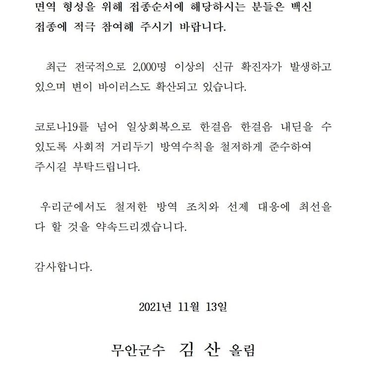 면역 형성을 위해 접종순서에 해당하시는 분들은 백신 접종에 적극 참여해 주시기 바랍니다. 최근 전국적으로 2,000명 이상의 신규 확진자가 발생하고 있으며 변이 바이러스도 확산되고 있습니다. 코로나19를 넘어 일상회복으로 한걸음 한걸음 내딛을 수 있도록 사회적 거리두기 방역수칙을 철저하게 준수하여 주시길 부탁드립니다. 우리군에서도 철저한 방역 조치와 선제 대응에 최선을 다 할 것을 약속드리겠습니다. 감사합니다. 2021년 11월 13일 무안군수 김산 올림