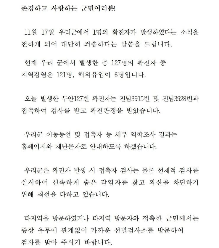 존경하고 사랑하는 군민 여러분! 11월17일 우리군에서 1명의 확진자가 발생하였다는 소식을 전하게 되어 대단히 죄송하다는 말씀을 드립니다. 현재 우리 군에서 발생한 총 127명의 확진자 중 지역감염은 121명, 해외유입이 6명입니다. 오늘 발생한 무안 127번 확진자는 전남3915번 및 전남3928번과 접촉하여 검사를 받고 확진판정을 받았습니다. 우리군 이동동선 및 접촉자 파악 등 세부 역학조사 결과는 군 홈페이지와 재난문자로 안내하도록 하겠습니다. 우리군은 확진자 발생시 접촉자 검사는 물론 선제적 검사를 실시하여 신속하게 숨은 감염자를 찾고 확산을 차단하기 위해 최선을 다하고 있습니다. 타지역을 방문하였거나 타지역 방문자와 접촉한 군민께서는 증상 유무에 관계없이 가까운 선별검사소를 방문하여 검사를 받아 주시기 바랍니다. 