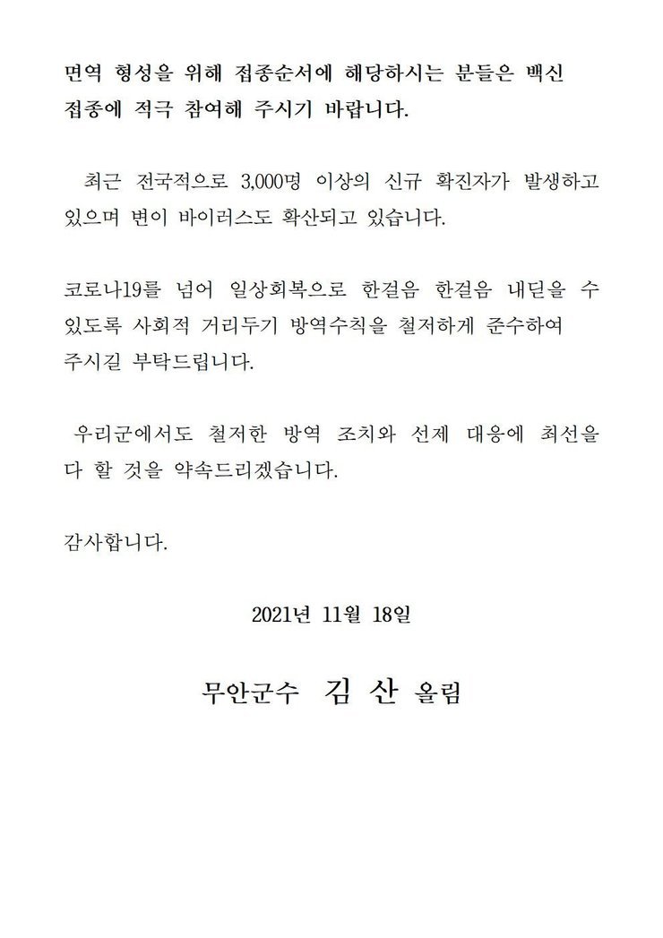 면역 형성을 위해 접종순서에 해당하시는 분들은 백신 접종에 적극 참여해 주시기 바랍니다. 최근 전국적으로 3,000명 이상의 신규 확진자가 발생하고 있으며 변이 바이러스도 확산되고 있습니다. 코로나19를 넘어 일상회복으로 한걸음 한걸음 내딛을 수 있도록 사회적 거리두기 방역수칙을 철저하게 준수하여 주시길 부탁드립니다. 우리군에서도 철저한 방역 조치와 선제 대응에 최선을 다 할 것을 약속드리겠습니다. 감사합니다. 2021년 11월 18일 무안군수 김산 올림