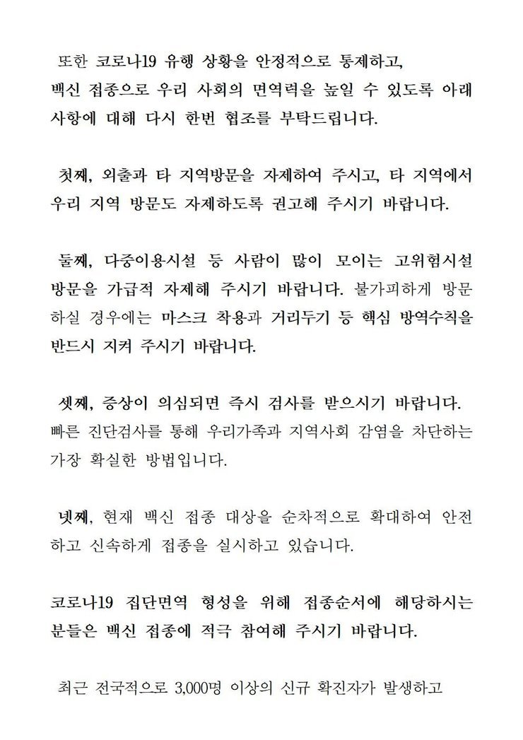 선별검사소: 무안군 보건소 운영시간:평일,주말,공휴일 09:00~18:00 비고:소독시간 제외:12:00~13:00 / 선별검사소:남악복합주민센터 운영시간:평일09:00~18:00 비고:소독시간 제외:12:00~13:00 또한 코로나19 유행 상황을 안정적으로 통제하고, 백신 접종으로 우리 사회의 면역력을 높일 수 있도록 아래 사항에 대해 다시 한 번 협조를 부탁드립니다. 첫째, 외출과 타 지역방문을 자제하여 주시고, 타 직역에서 우리 지역 방문도 자제하도록 권고해 주시기 바랍니다. 둘째, 다중이용시설 등 사람이 많이 모이는 고위험시설 방문을 가급적 자제해 주시기 바랍니다. 불가피하게 방문 하실 경우에는 마스크 착용과 거리두기 등 핵심 방역수칙을 반드시 지켜 주시기 바랍니다. 셋째, 증상이 의심되면 즉시 검사를 받으시기 바랍니다. 빠른 진단검사를 통해 우리가족과 지역사회 감염을 차단하는 가장 확실한 방법입니다. 넷째, 현재 백신 접종 대상을 순차적으로 확대하여 안전하고 신속하게 접종을 실시하고 있습니다. 코로나 19집단 면역 형성을 위해 접종순서에 해당하시는 분들은 백신 접종에 적극 참여해 주시기 바랍니다. 최근 전국적으로 3,000명 이상의 신규 확진자가 발생하고