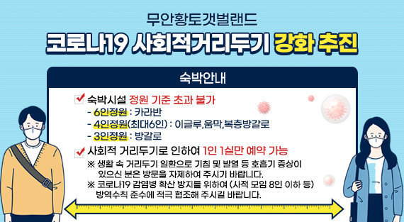 코로나19 사회적 거리두기 강화 추진  숙박안내  숙박시설 정원기준 초과 불가  -6인정원 : 카라반 -4인정원(최대6인) : 이글루, 움막, 복층방갈로 -3인정원 : 방갈로  사회적 거리두기로 인하여 1인 1실만 예약 가능 ※ 생활 속 거리두기 일환으로 기침 및 발열 등 호흡기 증상이 있으신 분은 방문을 자제하여 주시기 바랍니다. ※ 코로나19 감염병 확산 방지를 위하여 (사적 모임 기준 인원 등) 방역수칙 준수에 적극 협조해 주시길 바랍니다.