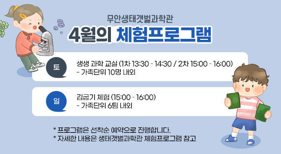 무안생태갯벌과학관 4월의 체험프로그램 토 : 생생 과학 교실 (1차 13:30 – 14:30 / 2차 15:00 – 16:00)                      - 가족단위 10명 내외 일 : 김굽기 체험 (15:00 – 16:00)                     - 가족단위 6팀 내외  * 프로그램은 선착순 예약으로 진행합니다. * 자세한 내용은 생태갯벌과학관 체험프로그램 참고