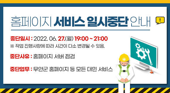 홈페이지 서비스 일시중단 안내 중단일시 : 2022. 06. 27.(월) 19:00 ~ 21:00 ※ 작업 진행사항에 따라 시간이 다소 변경될 수 있음. 중단사유 : 홈페이지 서버 점검 중단업무 : 무안군 홈페이지 등 모든 대민 서비스