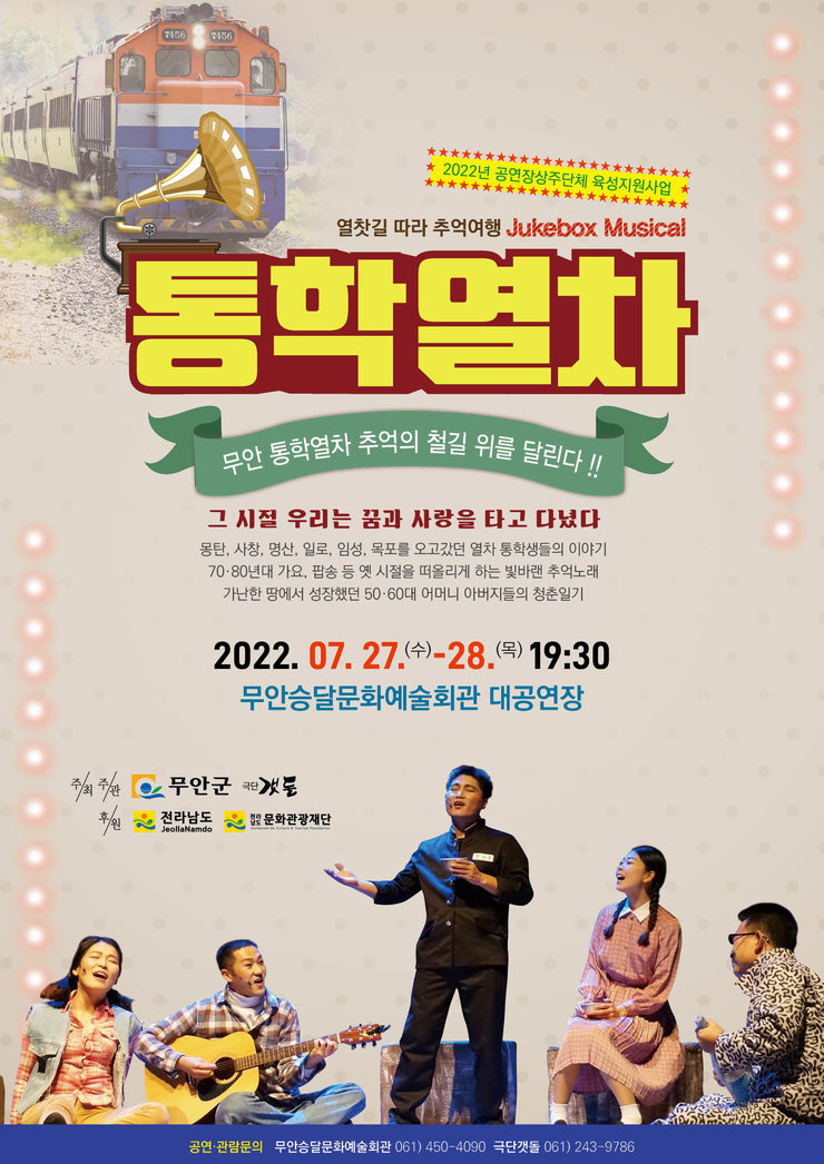 2022년 공연장상주단체 육성지원사업 | 열찻길 따라 추억여행 Jukebox Musical 『통학열차』 | '무안 통학열차 추억의 철길 취를 달린다!!' | 그 시절 우리는 꿈과 사랑을 타고 다녔다 / 몽탄, 사창, 명산, 일로, 임성, 목포를 오고갔던 열차 통학생들의 이야기 70·80년대 가요, 팝송 등 옛 시절을 떠올리게 하는 빛바랜 추억노래 가난한 땅에서 성장했던 50·60대 어머니 아버지들의 청춘일기 | 2022. 07. 27(수) - 28(목) 19:30 / 무안승달문화예술회관 대공연장 | 주최, 주관 : 무안군, 극단 갯돌 | 후원 : 전라남도, 전라남도문화관광재단 | 공연·관람문의 : 무안승달문화예술회관 061)450-4090 / 극단갯돌 061)243-9786