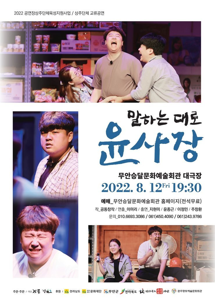 2022 공연장상주단체육성지원사업 / 상주단체 교류공연 | 『말하는 대로 윤사장』 | 무안승달문화예술회관 대극장 / 2022. 8. 12(금) 19:30 | 예매 : 무안승달문화예술회관 홈페이지(전석무료) | 작 : 공동창작 / 연출 : 이미리 / 출연 : 지현미, 윤종근, 이정미, 주창환 | 문의 : 010-6693-3086 / 061)450-4090 / 061)243-9786 | 주관 : 극단 갯돌, 삼육오 | 후원 : 전라남도, 전라남도문화재단, 무안군, 전라북도, 전라북도문화관광재단, 완주향토예술문화회관