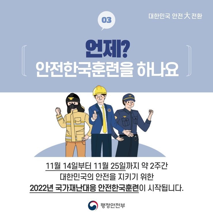 대한민국 안전大전환 | 03 . 언제? 안전한국훈련을 하나요 | 11월 14일부터 11월 25일까지 약 2주간 대한민국의 안전을 지키기 위한 2022년 국가재난대응 안전한국훈련이 시작됩니다. | 행정안전부