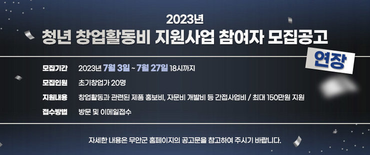 2023년 청년 창업활동비 지원사업 참여자 모집공고(연장) - 모집기간 : 2023년 7월 3일 ~ 7월 27일 18시까지  - 모집인원 : 초기창업가 20명  - 지원내용 : 창업활동과 관련된 제품 홍보비, 자문비 개발비 등 간접사업비 / 최대 150만원 지원  - 접수방법 : 방문 및 이메일접수     자세한 내용은 무안군 홈페이지의 공고문을 참고하여 주시기 바랍니다.