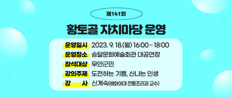 제141회 황토골 자치마당 운영 운영일시 : 2023. 9. 18.(월) 16:00∼18:00 운영장소 : 승달문화예술회관 대공연장 참석대상 : 무안군민 강의주제 : 도전하는 기쁨, 신나는 인생 강 사 : 신계숙(배화여대 전통조리과 교수)