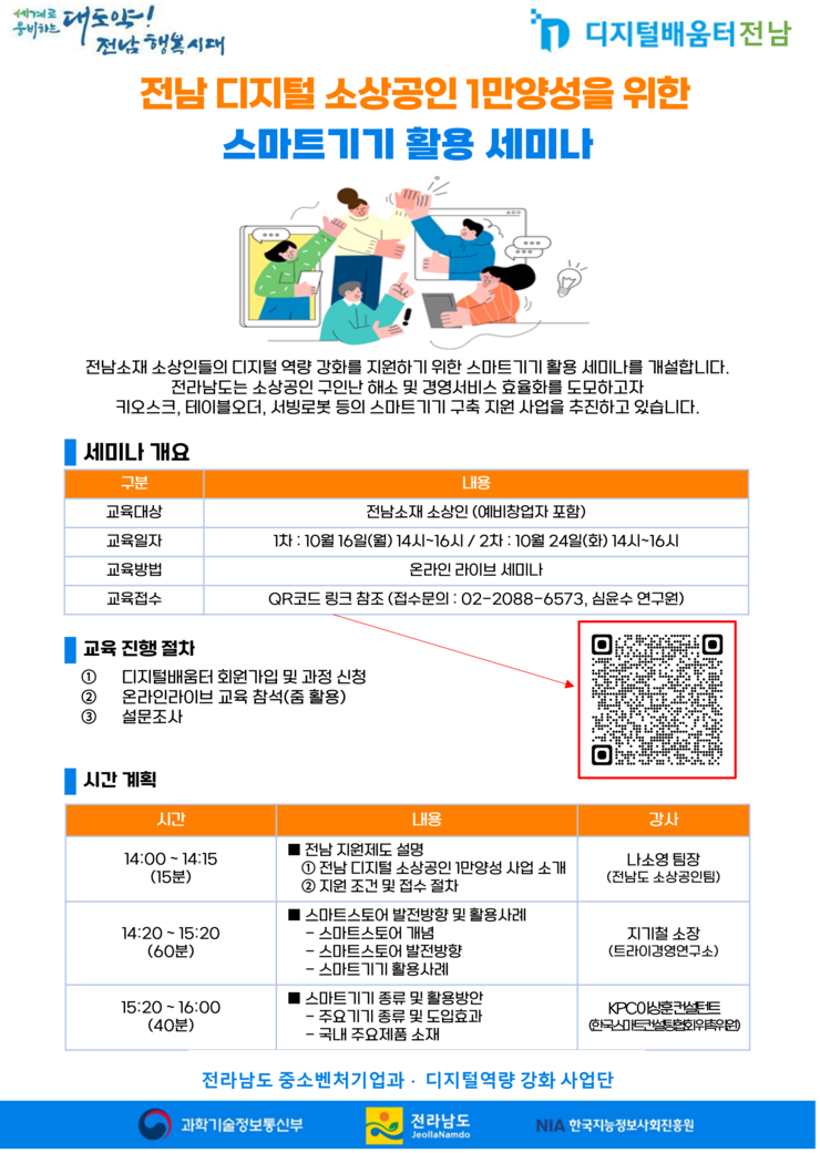 [세계로 웅비하는 대도약! 전남행복시대, 디지털 배움터 전남] 전남 디지털 소상공인 1만양성을 위한 스마트기기 활용 세미나 전남소재 소상인들의 디지털 역량 강화를 지원하기 위한 스마트기기활용 세미나를 개설합니다. 전라남도는 소상공인 구인난 해소 및 경영서비스 효율화를 도모하고자 키오스크, 테이블오더, 서빙로봇 등의 스마트기기 구축지원 사업을 추진하고 있습니다. 세미나개요 교육대상:전남소재 소상인(예비창업자 포함) 교육일자:1차 10월 16일(월)14시~16시 / 2차 10월 24일(화) 14시~16시 교육방법 : 온라인라이브세미나  교육접수: QR코드 링크참조(https://naver.me/FVBX93jV) 접수문의 : 02-2088-6573, 심윤수 연구원) 교육진행절차 1.디지털배움터 회원가입 및 과정신청 2.온라인라이브 교육참석(줌 활용) 3.설문조사 / 시간계획 시간 14:00~14:15(15분) 전남지원제도 설명 1.전남디지털 소상공인 1만양성 사업소개 2.지원조건 및 접수절차 강사 나소영팀장(전남도 소상공인팀) 14:20~15:20(60분) 스마트스토어 발전방향 및 활용사례 -스마트스토어 개념 -스마트스토어 발전방향 -스마트기기 활용사례 강사 지기철소장(트라이경영연구소) 15:20~16:00(40분) 내용 스마트 기기 종류 및 활용방안 -주요기기 종류 및 도입효과 -국내 주요제품 소재 강사 KPC이상훈컨설턴트(한국스마트컨설팅협회위촉위원) 전라남도 중소벤처기업과 디지털역량강화사업단 [과학기술정보통신부, 전라남도, NIA한국지능정보사회진흥원]