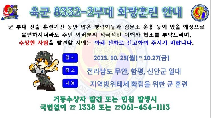 육군 8332-2부대 화랑훈련 안내 군부대 전술 훈련기간 동안 많은 병력이동과 검문소 운용 등이 있을 예정으로 불편하시더라도 주민 여러분의 적극적인 이해와 협조를 부탁드리며, 수상한 사람을 발견할 시에는 아래전화로 신고하여 주시기 바랍니다. 일시:2023.10.23(월)~10.27(금) 장소:전라남도 무안, 함평, 신안군 일대 내용:지역방위태세 확립을 위한 군 훈련 거동수상자 발견 또는 민원 발생시 국번없이 1338 또는 061-454-1113