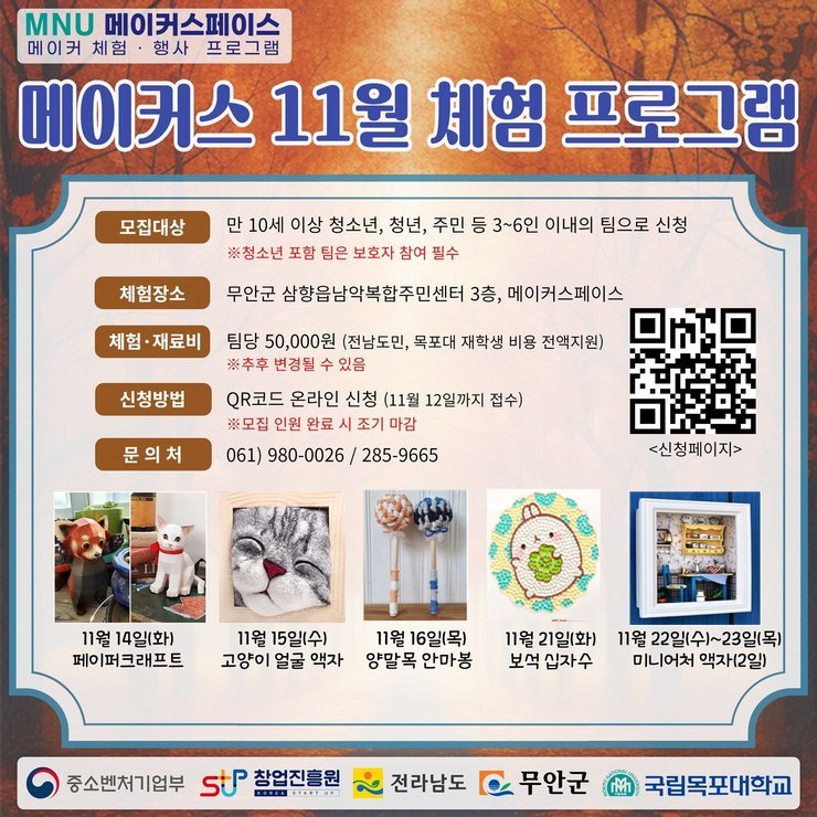 MNU메이커스페이스 메이커 체험, 행사 프로그램 메이커스 11월 체험프로그램 모집대상 : 만 10세 이상 청소년, 청년, 주민 등 3~6인 이내의 팀으로 신청 ※청소년 포함 팀은 보호자 참여 필수 / 체험장소 : 무안군 삼향읍남악복합주민센터 3층, 메이커스페이스 / 체험·재료비 : 팀당 50,000원(전남도민, 목포대 재학생 비용 전액지원) ※추후 변경될 수 있음 / 신청방법 : QR코드 온라인신청(11월 12일까지 접수)※모집인원 완료 시 조기마감 (QR코드신청페이지 - https://naver.me/5OclK5En) / 문의처 061-980-0026 / 285-9665 / 11월 14일(화)페이퍼크래프트, 11월 15일(수)고양이 얼굴액자, 11월 16일(목) 양말목안마봉, 11월 21일(화)보석십자수, 11월 22일(수)~23일(목) 미니어처액자(2일) [중소벤처기업부, STUP창업진흥원, 전라남도, 무안군, 국립목포대학교]